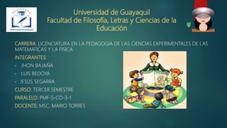Universidad de Guayaquil
Facultad de Filosofía, Letras y Ciencias de la
Educación
CARRERA: LICENCIATURA EN LA PEDAGOGIA DE LAS CIENCIAS EXPERIMENTALES DE LAS
MATEMATICAS Y LA FISICA
INTEGRANTES:
• JHON BAJAÑA
• LUIS BEDOYA
• JESÚS SEGARRA
CURSO: TERCER SEMESTRE
PARALELO: PMF-S-CO-3-1
DOCENTE: MSC. MARIO TORRES
 