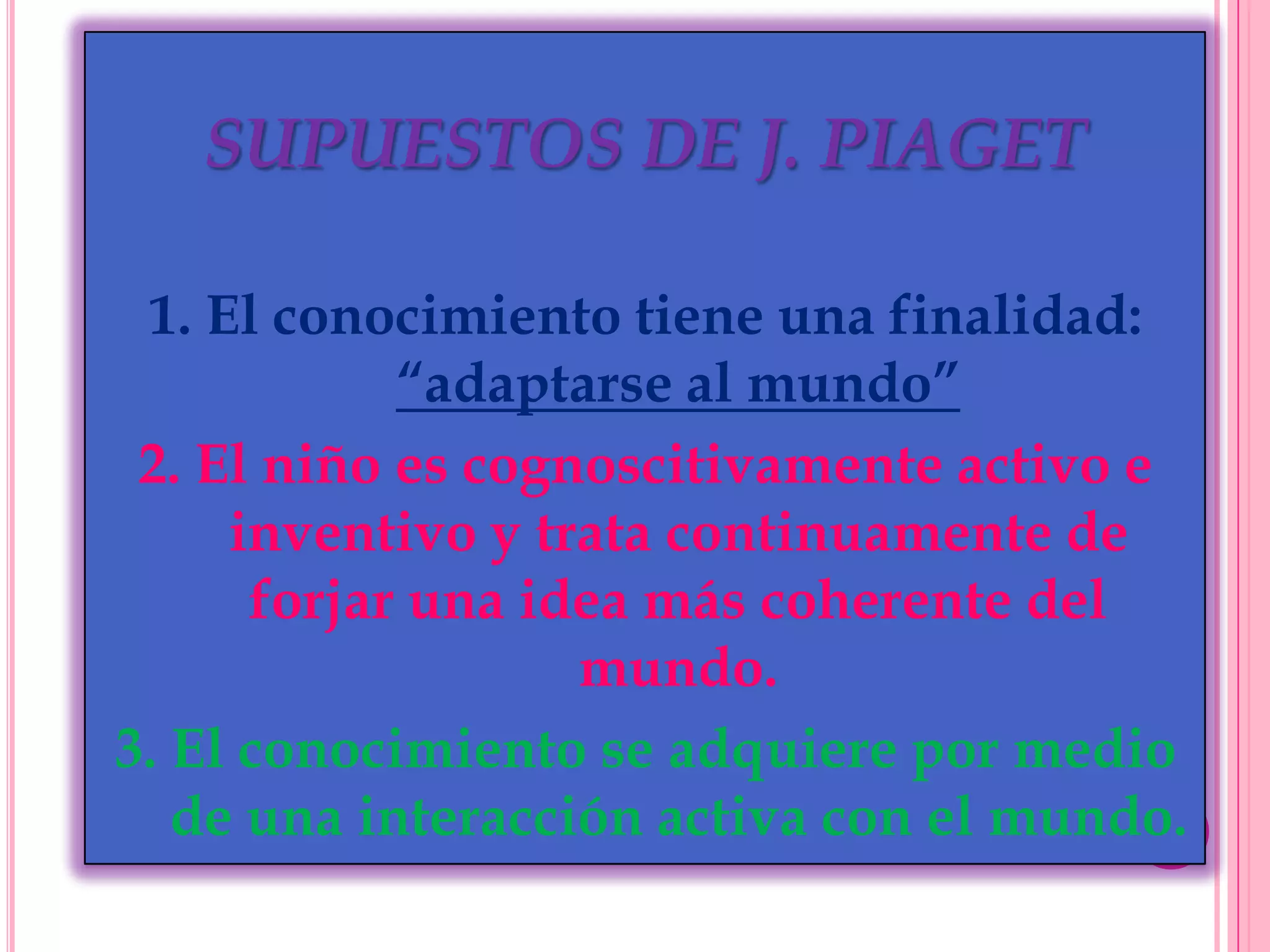 SUPUESTOS DE J. PIAGET
1. El conocimiento tiene una finalidad:
“adaptarse al mundo”
2. El niño es cognoscitivamente activo e
inventivo y trata continuamente de
forjar una idea más coherente del
mundo.
3. El conocimiento se adquiere por medio
de una interacción activa con el mundo.

 