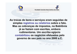 As trocas de bens e serviços eram seguidas de
  simples registros ou relatórios sobre o fato.
  Mas as cobranças de impostos, na Babilônia
        já se faziam com escritas, embora
        rudimentares. Um escriba egípcio
     contabilizou os negócios efetuados pelo
      governo de seu país no ano 2000 a.C.
 