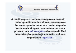 À medida que o homem começava a possuir
  maior quantidade de valores, preocupava-
  lhe saber quanto poderiam render e qual a
   forma mais simples de aumentar as suas
  posses; tais informações não eram de fácil
  memorização quando já em maior volume,
            requerendo registros.
 