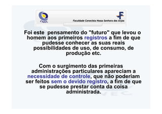 Foi este pensamento do "futuro" que levou o
 homem aos primeiros registros a fim de que
       pudesse conhecer as suas reais
    possibilidades de uso, de consumo, de
                produção etc.

      Com o surgimento das primeiras
  administrações particulares apareciam a
 necessidade de controle, que não poderiam
ser feitos sem o devido registro, a fim de que
      se pudesse prestar conta da coisa
                administrada.
 