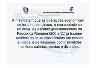 A medida em que as operações econômicas
   se tornam complexas, o seu controle se
   refinava. As escritas governamentais da
   República Romana (200 a.C.) já traziam
  receitas de caixa classificadas em rendas
   e lucros, e as despesas compreendidas
    nos itens salários, perdas e diversões.
 