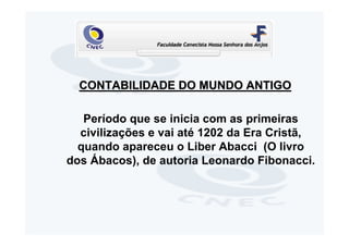 CONTABILIDADE DO MUNDO ANTIGO

   Período que se inicia com as primeiras
  civilizações e vai até 1202 da Era Cristã,
  quando apareceu o Liber Abacci (O livro
dos Ábacos), de autoria Leonardo Fibonacci.
 