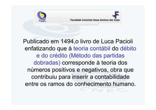 Publicado em 1494,o livro de Luca Pacioli
enfatizando que à teoria contábil do débito
     e do crédito (Método das partidas
    dobradas) corresponde à teoria dos
  números positivos e negativos, obra que
   contribuiu para inserir a contabilidade
 entre os ramos do conhecimento humano.
 