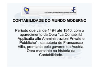 CONTABILIDADE DO MUNDO MODERNO

 Período que vai de 1494 até 1840, com o
   aparecimento da Obra "La Contabilità
  Applicatta alle Amministrazioni Private e
   Pubbliche" , da autoria de Franscesco
  Villa, premiada pelo governo da Áustria.
         Obra marcante na história da
                Contabilidade.
 