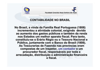 CONTABILIDADE NO BRASIL

No Brasil, a vinda da Família Real Portuguesa (1808)
  incrementou a atividade colonial, exigindo devido
 ao aumento dos gastos públicos e também da renda
  nos Estados um melhor aparato fiscal. Para tanto,
 constituiu-se o Erário Régio ou o Tesouro Nacional e
  Público, juntamente com o Banco do Brasil (1808).
   As Tesourarias de Fazenda nas províncias eram
    compostas de um inspetor, um contador e um
      procurador fiscal, responsáveis por toda a
 arrecadação, distribuição e administração financeira
                        e fiscal.
 