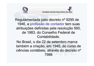 Regulamentada pelo decreto nº 9295 de
 1946, a profissão de contador tem suas
atribuições definidas pela resolução 560,
    de 1983, do Conselho Federal de
               Contabilidade.
 No Brasil, o dia 22 de setembro marca
também a criação, em 1945, do curso de
ciências contábeis, através do decreto nº
                   7988
 
