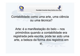 Contabilidade como uma arte, uma ciência
             ou uma técnica?

   Arte: é a manifestação do belo – nos
   primórdios quando a contabilidade era
 registrada pela escrita, pode ter sido uma
  arte, a beleza da forma dos registros em
                      si.
 