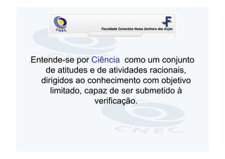 Entende-se por Ciência como um conjunto
    de atitudes e de atividades racionais,
  dirigidos ao conhecimento com objetivo
     limitado, capaz de ser submetido à
                 verificação.
 