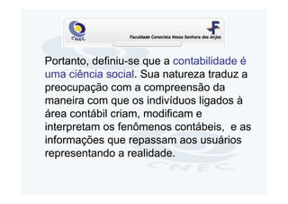 Portanto, definiu-se que a contabilidade é
uma ciência social. Sua natureza traduz a
preocupação com a compreensão da
maneira com que os indivíduos ligados à
área contábil criam, modificam e
interpretam os fenômenos contábeis, e as
informações que repassam aos usuários
representando a realidade.
 