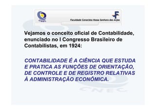 Vejamos o conceito oficial de Contabilidade,
enunciado no I Congresso Brasileiro de
Contabilistas, em 1924:

CONTABILIDADE É A CIÊNCIA QUE ESTUDA
E PRATICA AS FUNÇÕES DE ORIENTAÇÃO,
DE CONTROLE E DE REGISTRO RELATIVAS
À ADMINISTRAÇÃO ECONÔMICA.
 
