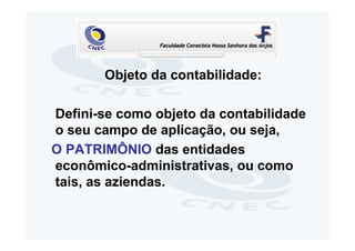 Objeto da contabilidade:

Defini-se como objeto da contabilidade
o seu campo de aplicação, ou seja,
O PATRIMÔNIO das entidades
econômico-administrativas, ou como
tais, as aziendas.
 