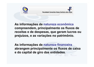 As informações de natureza econômica
compreendem, principalmente os fluxos de
receitas e de despesas, que geram lucros ou
prejuízos, e as variações no patrimônio.

As informações de natureza financeira
abrangem principalmente os fluxos de caixa
e do capital de giro das entidades.
 