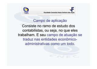 Campo de aplicação
   Consiste no ramo de estudo dos
   contabilistas, ou seja, no que eles
trabalham. E seu campo de atuação se
   traduz nas entidades econômico-
     administrativas como um todo.
 