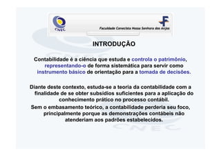 INTRODUÇÃO

 Contabilidade é a ciência que estuda e controla o patrimônio,
     representando-o de forma sistemática para servir como
  instrumento básico de orientação para a tomada de decisões.

Diante deste contexto, estuda-se a teoria da contabilidade com a
  finalidade de se obter subsídios suficientes para a aplicação do
            conhecimento prático no processo contábil.
Sem o embasamento teórico, a contabilidade perderia seu foco,
      principalmente porque as demonstrações contábeis não
               atenderiam aos padrões estabelecidos.
 
