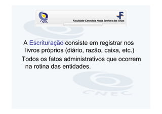 A Escrituração consiste em registrar nos
 livros próprios (diário, razão, caixa, etc.)
Todos os fatos administrativos que ocorrem
 na rotina das entidades.
 
