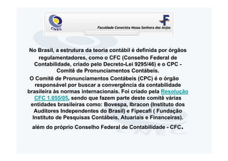 No Brasil, a estrutura da teoria contábil é definida por órgãos
     regulamentadores, como o CFC (Conselho Federal de
   Contabilidade, criado pelo Decreto-Lei 9295/46) e o CPC -
            Comitê de Pronunciamentos Contábeis.
 O Comitê de Pronunciamentos Contábeis (CPC) é o órgão
   responsável por buscar a convergência da contabilidade
brasileira às normas internacionais. Foi criado pela Resolução
   CFC 1.055/05, sendo que fazem parte deste comitê várias
 entidades brasileiras como: Bovespa, Ibracon (Instituto dos
   Auditores Independentes do Brasil) e Fipecafi ( Fundação
  Instituto de Pesquisas Contábeis, Atuariais e Financeiras).
 além do próprio Conselho Federal de Contabilidade - CFC.
 