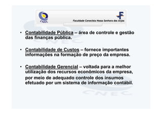 • Contabilidade Pública – área de controle e gestão
  das finanças pública.

• Contabilidade de Custos – fornece importantes
  informações na formação de preço da empresa.

• Contabilidade Gerencial – voltada para a melhor
  utilização dos recursos econômicos da empresa,
  por meio de adequado controle dos insumos
  efetuado por um sistema de informação contábil.
 