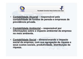 • Contabilidade Atuarial – responsável pela
  contabilidade de fundos de pensão e empresas de
  previdência privada.

• Contabilidade Ambiental – responsável por
  informações sobre o impacto ambiental da empresa
  no meio ambiente.

• Contabilidade Social – dimensionando o impacto
  social da empresa, com sua agregação de riqueza e
  seus custos sociais, produtividade, distribuição da
  riqueza.
 