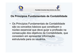 Os Princípios Fundamentais de Contabilidade

• Os Princípios Fundamentais de Contabilidade
  são os conceitos básicos que constituem o
  núcleo essencial que deve guiar a profissão na
  consecução dos objetivos da Contabilidade, que
  consistem em apresentar informação
  estruturada para os usuários.
 