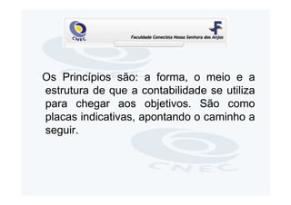 Os Princípios são: a forma, o meio e a
estrutura de que a contabilidade se utiliza
para chegar aos objetivos. São como
placas indicativas, apontando o caminho a
seguir.
 