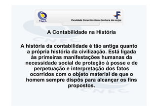 A Contabilidade na História

A história da contabilidade é tão antiga quanto
   a própria história da civilização. Está ligada
     às primeiras manifestações humanas da
  necessidade social de proteção à posse e de
      perpetuação e interpretação dos fatos
    ocorridos com o objeto material de que o
  homem sempre dispôs para alcançar os fins
                    propostos.
 
