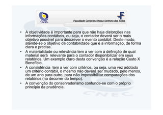 • A objetividade é importante para que não haja distorções nas
  informações contábeis, ou seja, o contador deverá ser o mais
  objetivo possível para descrever o evento contábil. Deste modo,
  atende-se o objetivo da contabilidade que é a informação, de forma
  clara e precisa.
• A materialidade ou relevância tem a ver com a definição de qual
  material será relevante para o contador disponibilizar em seus
  relatórios. Um exemplo claro desta convenção é a relação Custo X
  Benefício.
• A consistência tem a ver com critérios, ou seja, uma vez adotado
  um critério contábil, o mesmo não deverá ser mudado, pelo menos,
  de um ano para outro, para não impossibilitar comparações dos
  relatórios (no decorrer do tempo).
• A convenção do conservadorismo confunde-se com o próprio
  princípio da prudência.
 