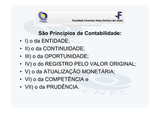São Princípios de Contabilidade:
•   I) o da ENTIDADE;
•   II) o da CONTINUIDADE;
•   III) o da OPORTUNIDADE;
•   IV) o do REGISTRO PELO VALOR ORIGINAL;
•   V) o da ATUALIZAÇÃO MONETÁRIA;
•   VI) o da COMPETÊNCIA e
•   VII) o da PRUDÊNCIA.
 