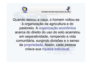 Quando deixou a caça, o homem voltou-se
     à organização da agricultura e do
    pastoreio. A organização econômica
 acerca do direito do uso do solo acarretou
    em separatividade, rompendo a vida
  comunitária, surgindo divisões e o senso
    de propriedade. Assim, cada pessoa
        criava sua riqueza individual.
 