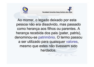 Ao morrer, o legado deixado por esta
 pessoa não era dissolvido, mas passado
  como herança aos filhos ou parentes. A
 herança recebida dos pais (pater, patris),
denominou-se patrimônio. O termo passou
   a ser utilizado para quaisquer valores,
    mesmo que estes não tivessem sido
                  herdados.
 