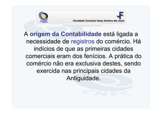 A origem da Contabilidade está ligada a
 necessidade de registros do comércio. Há
   indícios de que as primeiras cidades
comerciais eram dos fenícios. A prática do
 comércio não era exclusiva destes, sendo
    exercida nas principais cidades da
               Antiguidade.
 