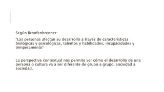 Según Bronfenbrenner:
“Las personas afectan su desarrollo a través de características
biológicas y psicológicas, talentos y habilidades, incapacidades y
temperamento“
La perspectiva contextual nos permite ver cómo el desarrollo de una
persona o cultura va a ser diferente de grupo a grupo, sociedad a
sociedad.
 