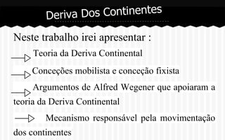 Dos Continentes
Deriva
Neste trabalho irei apresentar :
Teoria da Deriva Continental
Conceções mobilista e conceção fixista
Argumentos de Alfred Wegener que apoiaram a
teoria da Deriva Continental
Mecanismo responsável pela movimentação
dos continentes

 