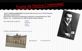 Continental
oria da Deriva
Te
Aideia da deriva continental foi proposta pela primeira vez por Alfred Wegener.
Mas quem é esse homem :
Este homem formouse em astronomia concluindo um doutoramento em 1904
Nasceu em 1 de Novembro de 1888 em Berlim,Império Alemão.
Este homem tirou as arias de :

Geografia
Meteorologia
Geologia
Astronomia

Concluiu o doutoramento em Universidade de Berlim.

Ele morreu em

5 de novembro de 1930

 