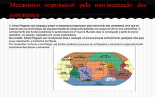 Mecanismo responsável pela movimentação dos
continentes
O Alfred Wegener não conseguiu propor o mecanismo responsável pelo movimento dos continentes, teve que se
esperar pela nova tecnologia da segunda metade do século para perceber as causas da deriva dos continentes. O
conhecimento dos fundos oceânicos foi aprofundado na 2ª Guerra Mundial, isso foi conseguido a partir de novos
aparelhos, os sonares, colocados em navios exploradores.
Na verdade, Alfred Wegener veio revolucionar toda a Geologia, uma nova área de conhecimento geológico tinha aqui
o seu nascimento, a Tectónica de Placas.
Foi necessário conhecer a morfologia dos fundos oceânicos para que se conhecesse o mecanismo responsável pelo
movimento das placas continentais.

 
