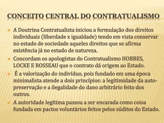 CONCEITO CENTRAL DO CONTRATUALISMO
 A Doutrina Contratualista iniciou a formulação dos direitos
individuais (liberdade x igualdade) tendo em vista conservar
no estado de sociedade aqueles direitos que se afirma
existência já no estado de natureza.
 Concordam os apologistas do Contratualismo HOBBES,
LOCKE E ROSSEAU que o contrato dá origem ao Estado.
 É a valorização do indivíduo, pois fundado em uma época
minimalista atende a dois princípios: a legitimidade da auto-
preservação e a ilegalidade do dano arbitrário feito dos
outros.
 A autoridade legítima passou a ser encarada como coisa
fundada em pactos voluntários feitos pelos súditos do Estado.
 
