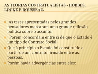 AS TEORIAS CONTRATUALISTAS - HOBBES,
LOCKE E ROUSSEAU.
 As teses apresentadas pelos grandes
pensadores marcaram uma grande reflexão
política sobre o assunto:
 Porém, concordam entre si de que o Estado é
um tipo de Contrato Social.
 Que à princípio o Estado foi constituído a
partir de um contrato firmado entre as
pessoas.
 Porém havia advergências entre eles:
 