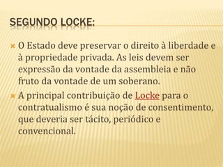SEGUNDO LOCKE:
 O Estado deve preservar o direito à liberdade e
à propriedade privada. As leis devem ser
expressão da vontade da assembleia e não
fruto da vontade de um soberano.
 A principal contribuição de Locke para o
contratualismo é sua noção de consentimento,
que deveria ser tácito, periódico e
convencional.
 
