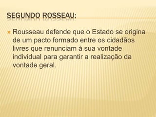 SEGUNDO ROSSEAU:
 Rousseau defende que o Estado se origina
de um pacto formado entre os cidadãos
livres que renunciam à sua vontade
individual para garantir a realização da
vontade geral.
 