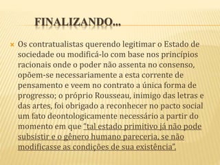FINALIZANDO...
 Os contratualistas querendo legitimar o Estado de
sociedade ou modificá-lo com base nos princípios
racionais onde o poder não assenta no consenso,
opõem-se necessariamente a esta corrente de
pensamento e veem no contrato a única forma de
progresso; o próprio Rousseau, inimigo das letras e
das artes, foi obrigado a reconhecer no pacto social
um fato deontologicamente necessário a partir do
momento em que “tal estado primitivo já não pode
subsistir e o gênero humano pareceria, se não
modificasse as condições de sua existência”.
 