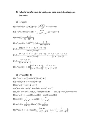 1) Hallar la transformada de Laplace de cada una de las siguientes
funciones:
a) 𝐭 𝟐
𝐞 𝐭
𝐜𝐨𝐬( 𝐭)
L{t2
et
cos(t)} = L{tn
f(t)} = (−1)n
dn
f(s)
dsn
= (−1)n
fn(s)
f(t) = et
cos(t);L{et
cos(t)} =
s + a
(s + a)2 + w2
; a = 1; w = 1
L{et
cos(t)} =
s + 1
(s + 1)2 + 1
L{t2
et
cos(t)} = (−1)1
f′(s);f(s) =
s + 1
(s + 1)2 + 1
f′(s) =
(1)(s + 1)2
+ 1 − 2(s + 1)(s + 1)
((s + 1)2 + 1)2
f′(s) =
s2
+ 2s + 1 + 1 − (2s − 2)(s + 1)
[(s + 1)2 + 1]2
=
s2
+ 2s − 2s2
− 2s + 2s
[(s+ 1)2 + 1]2
f′(s) =
−s2
+ 2s + 4
[(s + 1)2 + 1]2
L{t2
et
cos(t)} = (−1)[
−s2
+ 2s + 4
[(s + 1)2 + 1]
] =
s2
− 2s − 4
[(s + 1)2 + 1]2
b) 𝐞−𝟑𝐭
𝐜𝐨𝐬( 𝟐𝐭+ 𝟒)
L{e−3t
cos(2t + 4)} = L{eat
f(t)} = f(s + a)
f(t) = cos(2t + 4) => 𝑐𝑜𝑠(wt + y)
L{cos(wt + y)} ;w = 2 ;y = 4
cos(wt + y) = cos(wt) + cos(y)− sen(wt). sen(y)
cos(wt + y) = cos(4)cos(2t) − sen(4)sen(2t) cos(4)y sen(4)Son Constantes
L{cos(wt + y)} = cos(4)L{cos(2t)} − sen(4)L{sen(2t)}
L{cos(2t)} =
s
s2 + w2
; L{sen(2t)} =
w
s2 + w2
L{cos(2t)} =
s
s2 + 22
; L{sen(2t)} =
2
s2 + 22
L{e−3t
cos(2t + 4)} = (cos4)
(s + 3)
[(s+ 3)2 + 22]
− (sen4)(
2
(s + 3)2 + 22
)
 