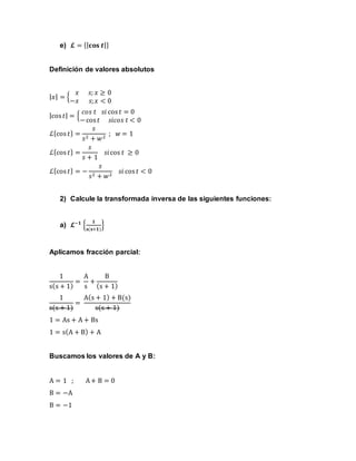 e) 𝓛 = {| 𝐜𝐨𝐬 𝒕|}
Definición de valores absolutos
| 𝑥| = {
𝑥 𝑠; 𝑥 ≥ 0
−𝑥 𝑠; 𝑥 < 0
|cos 𝑡| = {
𝑐𝑜𝑠 𝑡 𝑠𝑖 cos 𝑡 = 0
−cos 𝑡 𝑠𝑖𝑐𝑜𝑠 𝑡 < 0
ℒ{cos 𝑡} =
𝑠
𝑠2 + 𝑤2
; 𝑤 = 1
ℒ{cos 𝑡} =
𝑠
𝑠 + 1
𝑠𝑖cos 𝑡 ≥ 0
ℒ{cos 𝑡} = −
𝑠
𝑠2 + 𝑤2
𝑠𝑖 cos 𝑡 < 0
2) Calcule la transformada inversa de las siguientes funciones:
a) 𝓛−𝟏
{
𝟏
𝐬(𝐬+𝟏)
}
Aplicamos fracción parcial:
1
s(s + 1)
=
A
s
+
B
(s + 1)
1
s(s + 1)
=
A(s + 1) + B(s)
s(s + 1)
1 = As + A + Bs
1 = s(A + B) + A
Buscamos los valores de A y B:
A = 1 ; A+ B = 0
B = −A
B = −1
 