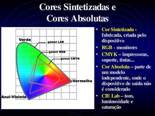 Cores Sintetizadas e
 Cores Absolutas
              • Cor Sintetizada -
                  fabricada, criada pelo
                  dispositivo
              •   RGB - monitores
              •   CMYK – impressoras,
                  suporte, tintas...
              •   Cor Absoluta – parte de
                  um modelo
                  independente, onde o
                  dispositivo de saída não
                  é considerado
              •   CIE Lab – tom,
                  luminosidade e
                  saturação
 