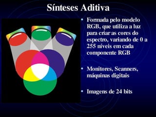 Sínteses Aditiva
        • Formada pelo modelo
          RGB, que utiliza a luz
          para criar as cores do
          espectro, variando de 0 a
          255 níveis em cada
          componente RGB

        • Monitores, Scanners,
          máquinas digitais

        • Imagens de 24 bits
 