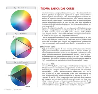 TEORIA BÁSICA DAS CORES
É muito importante a compreensão de como cada cor é descrita e utilizada por
diversos aplicativos e dispositivos, sejam eles de captura como scanners e
máquinas digitais, de visualização, como monitores e projetores ou mesmo dis-
positivos de impressão como impressoras digitais, offset, rotativas entre tantas
outras. Com esse conhecimento, o usuário pode tomar decisões consistentes e
controlar assim as informações de cores para que estas sejam utilizadas de
forma correta do início ao fim do processo, não apresentando nenhuma sur-
presa desagradável.
Cada um dos dispositivos trabalha com uma linguagem própria, descrevendo e
utilizando a cor a partir de um modelo; os modelos de cores mais conhecidos
são: RGB (vermelho, verde, azul), HSB (matiz, saturação, brilho), CMYK
(cyan, magenta, amarelo e preto) e CIE L*a*b* (L sendo para luminosidade e
os valores de a* e b* para dois componentes cromáticos).
Cada um desses modelos será mapeado em cima do mesmo espectro de cores
para que seja feita uma comparação de como cada um deles é localizado e
mostrar que na verdade quem conhecer seu mapeamento vai conseguir uma
visão um pouco mais ampla tomando assim decisões corretas sobre as cores.
ESPECTRO DE CORES
A fig. 1 mostra um espectro de cores bastante simples; nele vamos levantar
alguns pontos interessantes do relaciomento entre os diversos modelos que
servirão de base no momento de uma decisão importante. Contudo, deve-se ter
sempre em mente esta imagem, pois será bastante utilizada a partir de agora.
A primeira observação importante neste espectro de cores é que o mesmo é
composto por dois modelos: o modelo de RGB (cores aditivas) e o modelo de
CMY (cores subtrativas) que estão descritos de forma detalhada a seguir:
CORES ADITIVAS (RGB)
O modelo RGB da fig. 1.1, composto por vermelho (Red), verde (Green) e azul
(Blue) e que utiliza a luz para criar cores geralmente descritas com valores de
intensidade para cada pixel, variando de 0 a 255 para cada um dos compo-
nentes de RGB. O sistema é denominado aditivo por adicionar o total (255) de
todas as tintas para se obter luminosidade. Sendo assim, para descrever um
verde seria necessário um valor de vermelho de 28, um valor de verde de 133
e um valor de azul de 2. Uma característica muito importante deste processo é
que, para gerar um tom neutro conhecido como gris ou um tom cinza, basta
colocar o mesmo valor para os três componentes. Neste caso, um valor de 120
vai gerar um tom de cinza, e quando se utilizarem valores extremos como 255,
o resultado é branco puro e, quando o valor for 0 (zero), preto puro.
2 - Capítulo - 1 - Teoria de cores
Fig. 1 - Espectro de Cores
Fig. 1.1 - RGB Aditivo
Fig. 1.2 - CMY Subtrativo
 