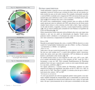 OUTRAS CARACTERÍSTICAS
Ainda analisando o espectro com as cores aditivas (RGB) e subtrativas (CMY)
mapeadas é possível verificar que a mistura de duas cores de um mesmo sis-
tema resulta em uma cor do outro sistema. Por exemplo, misturando vermelho
e azul do RGB o resultado será o magenta do CMY, da mesma forma que mis-
turando duas cores subtrativas como o cyan e amarelo o resultado será o verde.
Veja na fig.1.3 A misturas das cores e seus resultados.
Por serem cores complementares, sempre teremos uma cor aditiva de RGB
sendo oposta por uma cor subtrativa do CMY; para deixar isso de forma muito
simples basta colocar os dois sistemas escritos lado a lado e ligar a primeira
cor de cada um deles, a segunda, a terceira, e assim respectivamente, conforme
a fig. 1.4, ou colocar também pelo comando de Color Balance ou Equilíbrio de
Cores do Photoshop fig. 1.5.
Outra característica muito marcante está na distância das cores, que segue uma
simetria e, por sua vez, pode ser determinada em ângulos. Sendo assim,
podemos medir a distância e a localização das cores em cima do espectro, e
este valor caracteriza o mapeamento do modelo HSB.
MODELO HSB
Baseado na percepção humana das cores, o modelo HSB da descreve as cores
a partir de 3 propriedades fundamentais que são a Matiz - ou Hue, a Saturação
- ou Saturation, e o Brilho - ou Lightness.
• MATIZ OU HUE
Nada mais é do que o posicisionemanto da cor no espectro, ou seja, o verme-
lho tem seu valor sempre em 0º e a partir dele podemos medir o posiciona-
mento das outras cores que estão exatamente a 60º de distância em sentido
horário e anti-horário como mostra a fig. 1.6.
No sentido horário temos as cores magenta em -60º, azul -120º e cyan -180º,
já no sentido anti-horário temos as cores amarelo em 60º, verde em 120º e
novamente o cyan em 180º. Pelo comando Hue&Saturation do Photoshop
podemos fazer com que o espectro gire e assim as cores sejam alteradas quan-
to a sua matiz, conforme a fig 1.7.
Em alguns aplicativos, e mesmo dentro do Photoshop, podemos ter duas
maneiras de mapear esta angulação; uma delas vai de 0º a 180º e 0 a -180º, ou
pode ser de 0 a 360º. Para falar a verdade, é a mesma coisa do que se obter o
azul através dos valores -120º ou 240º.
• SATURAÇÃO OU SATURATION
As cores que possuem um valor de angulação podem variar quanto a sua satu-
ração, também chamada de cromaticidade, que é a intensidade ou a pureza das
mesmas. Se mapeado em cima de nosso espectro de cores, vamos ver que nada
mais é do que o posicionamento da cor mais para a extremidade ou mais para
4 - Capítulo - 1 - Teoria de cores
Fig. 1.7 - Tela do comando Hue/Saturation ou na versão
em português Matiz/Saturação.
Fig. 1.6 - Mapeamento da Matiz / Hue
Fig. 1.8 - Mapeamento da Saturação
 