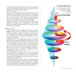 o centro onde existe uma neutralização. Os valores conseguidos
aqui são de porcentagem variando de 0% (cinza) até 100% (sa-
turação máxima) representado pela fig. 1.8.
• BRILHO OU LIGHTNESS
Uma vez que nosso espectro de cores é tridimensional como na
ilustração ao lado e não bidimensional conforme visto até agora,
temos uma coordenada de luz que varia entre duas extremidades
que vão de 0% (preto) a 100% (branco). Essa coordenada é
responsável pela quantidade de luz ou pela definição de uma cor
clara (com luminosidade) ou escura (sem luminosidade).
Embora não exista um modo de imagens em HSB, muitos
comandos como Replace Color, Hue&Saturation, entre outros,
utilizam deste modelo como base para que o usuário possa fazer
alterações em uma imagem.
MODELO L*A*B
Surgio da necessidade de um modelo consistente de cores inde-
pendente que não leve em consideração o dispositivo onde o
mesmo valor resulte exatamente na mesma cor, o que não acon-
tece em modelos como RGB por serem dependentes do hard-
ware, e CMYK, uma vez que depende da base (papel) ou mesmo
do tipo da tinta utilizado.
O modelo de cores L*a*b da fig 1.10 é baseado em um modelo
proposto pela Commission Internationale d’Eclairage (CIE) em
1931 como um padrão internacional para medição de cores. Em
1976, esse modelo foi revisto e passo a ser chamado de CIE
L*a*b, tornando-se a base para os softwares de gerenciamento de
cores. Uma cor L*a*b consiste de um componente de luminosi-
dade (L) que varia de 0 a 100, e dois componentes cromáticos: o
componente A (de verde a vermelho) e o componente B (de azul
a amarelo) que variam de +120 a -120.
Para compreender este mapeamento de forma mais simples,
podemos comparar as informações de A e B com coordenadas de
X e Y, sendo que o ponto branco fica no centro e possui duas va-
riáveis para cada componente, um sendo A+ e outra A-, na segun-
da componente temos B+ e B-.
As imagens que utilizam o modelo de L*a*b se caracterizam por
valores independentes que são convetidos em RGB ou CMYK,
de acordo com uma tabela de cores que descreve ou caracteriza
cada um dos dispositivos envolvidos no processo. O Photoshop
utiliza este modelo para a conversão cromática das imagens.
AleKeese - Photoshop Pro - 5
Espectro tridimensional
Fig. 1.9 - O espectro de cores tem a
forma tridimensional e utiliza de
três diferentes coordenadas
para o mapeamento
de cores.
 