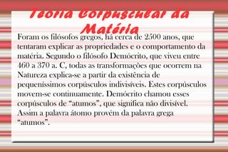 Teoria Corpuscular da 
Matéria 
Foram os filósofos gregos, há cerca de 2500 anos, que 
tentaram explicar as propriedades e o comportamento da 
matéria. Segundo o filósofo Demócrito, que viveu entre 
460 a 370 a. C, todas as transformações que ocorrem na 
Natureza explica-se a partir da existência de 
pequeníssimos corpúsculos indivisíveis. Estes corpúsculos 
movem-se continuamente. Demócrito chamou esses 
corpúsculos de “atumos”, que significa não divisível. 
Assim a palavra átomo provém da palavra grega 
“atumos”. 
 