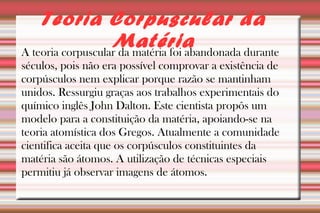 Teoria Corpuscular da 
Matéria 
A teoria corpuscular da matéria foi abandonada durante 
séculos, pois não era possível comprovar a existência de 
corpúsculos nem explicar porque razão se mantinham 
unidos. Ressurgiu graças aos trabalhos experimentais do 
químico inglês John Dalton. Este cientista propôs um 
modelo para a constituição da matéria, apoiando-se na 
teoria atomística dos Gregos. Atualmente a comunidade 
cientifica aceita que os corpúsculos constituintes da 
matéria são átomos. A utilização de técnicas especiais 
permitiu já observar imagens de átomos. 
 