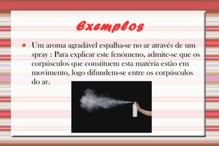 Exemplos 
Um aroma agradável espalha-se no ar através de um 
spray : Para explicar este fenómeno, admite-se que os 
corpúsculos que constituem esta matéria estão em 
movimento, logo difundem-se entre os corpúsculos 
do ar. 
 